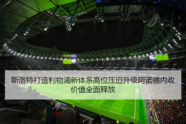 斯洛特打造利物浦新体系高位压迫升级阿诺德内收价值全面释放